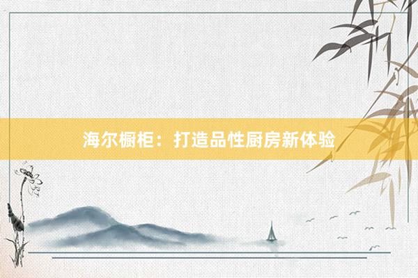 海尔橱柜：打造品性厨房新体验