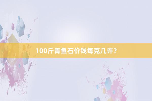 100斤青鱼石价钱每克几许?